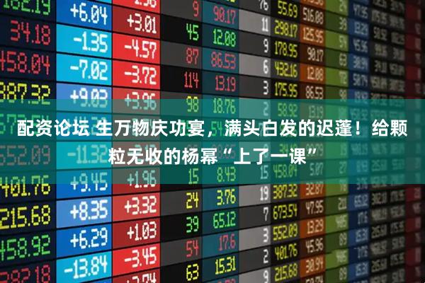 配资论坛 生万物庆功宴，满头白发的迟蓬！给颗粒无收的杨幂“上了一课”