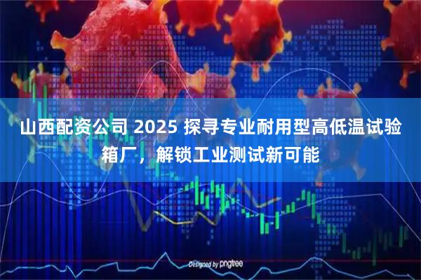 山西配资公司 2025 探寻专业耐用型高低温试验箱厂，解锁工业测试新可能
