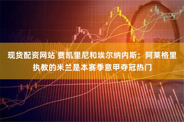 现货配资网站 贾凯里尼和埃尔纳内斯：阿莱格里执教的米兰是本赛季意甲夺冠热门