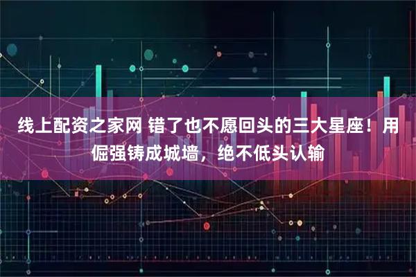 线上配资之家网 错了也不愿回头的三大星座！用倔强铸成城墙，绝不低头认输