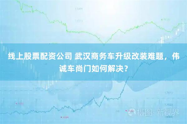 线上股票配资公司 武汉商务车升级改装难题，伟诚车尚门如何解决？