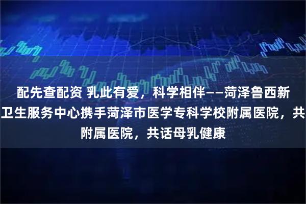配先查配资 乳此有爱，科学相伴——菏泽鲁西新区万福社区卫生服务中心携手菏泽市医学专科学校附属医院，共话母乳健康