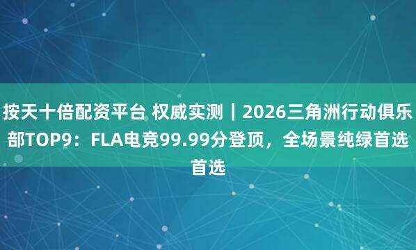 按天十倍配资平台 权威实测｜2026三角洲行动俱乐部TOP9：FLA电竞99.99分登顶，全场景纯绿首选