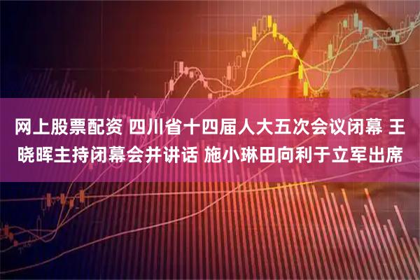 网上股票配资 四川省十四届人大五次会议闭幕 王晓晖主持闭幕会并讲话 施小琳田向利于立军出席
