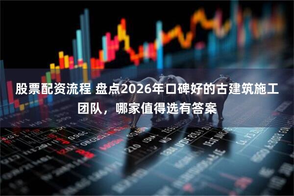 股票配资流程 盘点2026年口碑好的古建筑施工团队，哪家值得选有答案