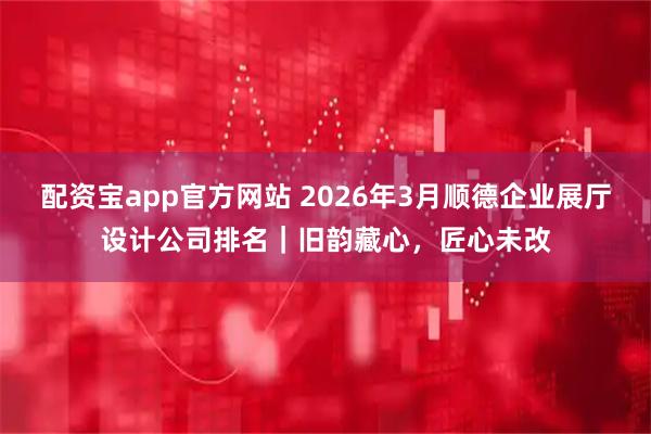 配资宝app官方网站 2026年3月顺德企业展厅设计公司排名｜旧韵藏心，匠心未改