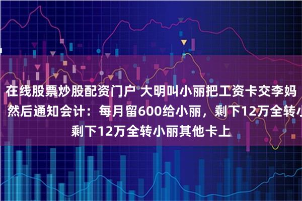 在线股票炒股配资门户 大明叫小丽把工资卡交李妈，小丽照做，然后通知会计：每月留600给小丽，剩下12万全转小丽其他卡上