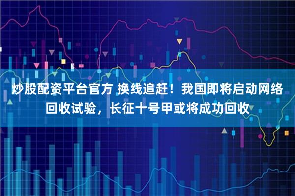 炒股配资平台官方 换线追赶！我国即将启动网络回收试验，长征十号甲或将成功回收