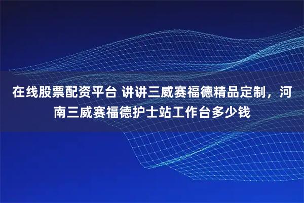 在线股票配资平台 讲讲三威赛福德精品定制，河南三威赛福德护士站工作台多少钱