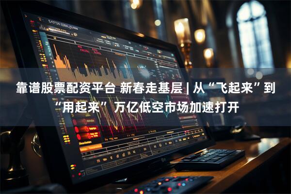 靠谱股票配资平台 新春走基层 | 从“飞起来”到“用起来” 万亿低空市场加速打开