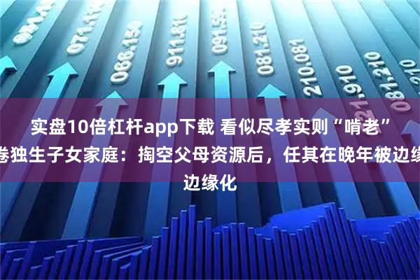 实盘10倍杠杆app下载 看似尽孝实则“啃老”席卷独生子女家庭：掏空父母资源后，任其在晚年被边缘化