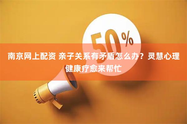 南京网上配资 亲子关系有矛盾怎么办？灵慧心理健康疗愈来帮忙
