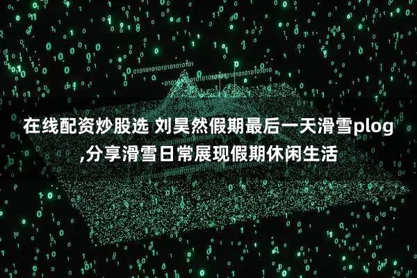 在线配资炒股选 刘昊然假期最后一天滑雪plog,分享滑雪日常展现假期休闲生活