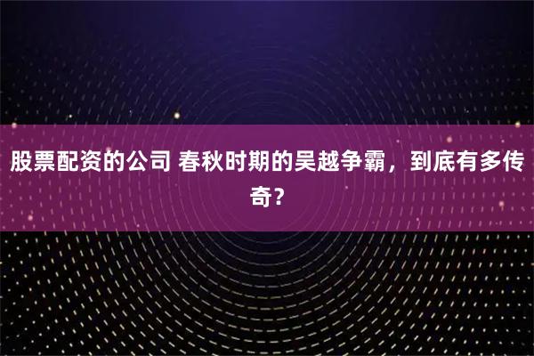 股票配资的公司 春秋时期的吴越争霸，到底有多传奇？