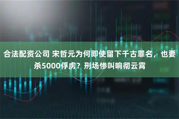 合法配资公司 宋哲元为何即使留下千古罪名，也要杀5000俘虏？刑场惨叫响彻云霄