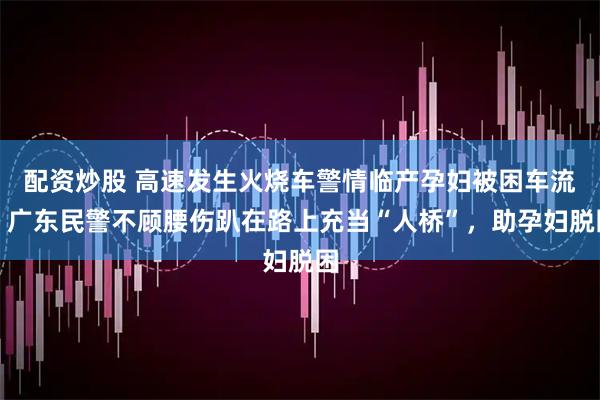 配资炒股 高速发生火烧车警情临产孕妇被困车流，广东民警不顾腰伤趴在路上充当“人桥”，助孕妇脱困