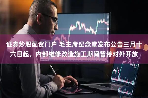 证券炒股配资门户 毛主席纪念堂发布公告三月十六日起，内部维修改造施工期间暂停对外开放