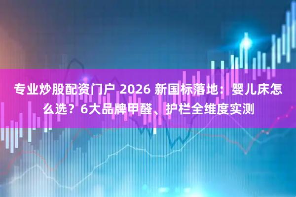 专业炒股配资门户 2026 新国标落地：婴儿床怎么选？6大品牌甲醛、护栏全维度实测