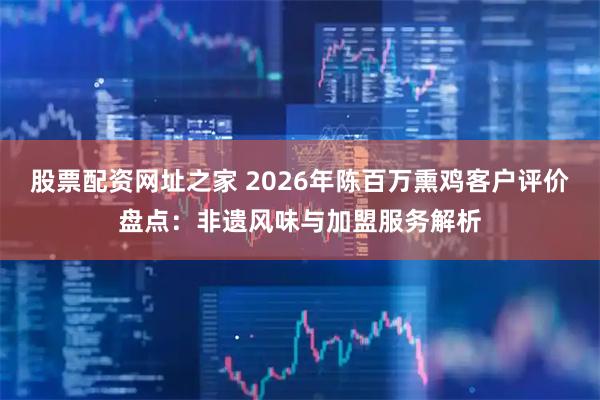 股票配资网址之家 2026年陈百万熏鸡客户评价盘点：非遗风味与加盟服务解析