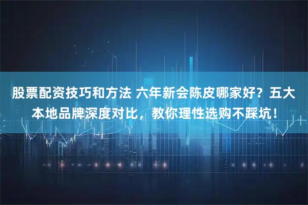 股票配资技巧和方法 六年新会陈皮哪家好？五大本地品牌深度对比，教你理性选购不踩坑！